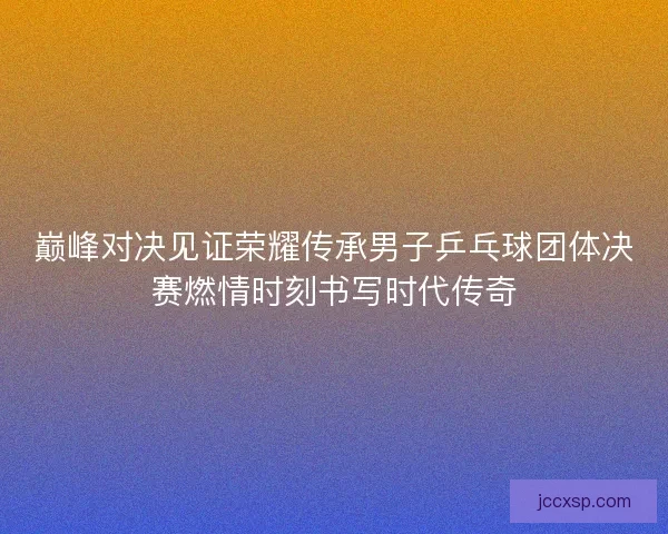 巅峰对决见证荣耀传承男子乒乓球团体决赛燃情时刻书写时代传奇