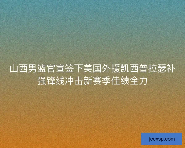 山西男篮官宣签下美国外援凯西普拉瑟补强锋线冲击新赛季佳绩全力