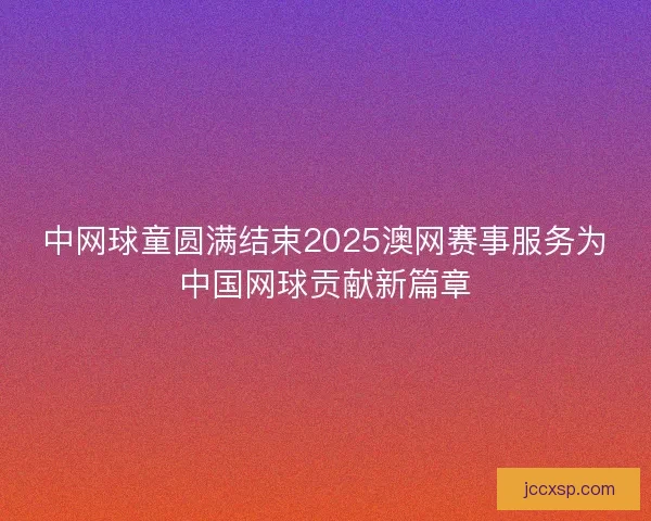 中网球童圆满结束2025澳网赛事服务为中国网球贡献新篇章