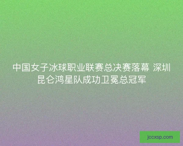 中国女子冰球职业联赛总决赛落幕 深圳昆仑鸿星队成功卫冕总冠军