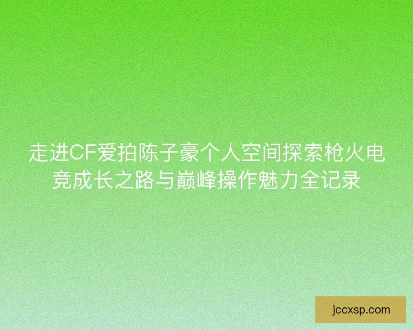 走进CF爱拍陈子豪个人空间探索枪火电竞成长之路与巅峰操作魅力全记录