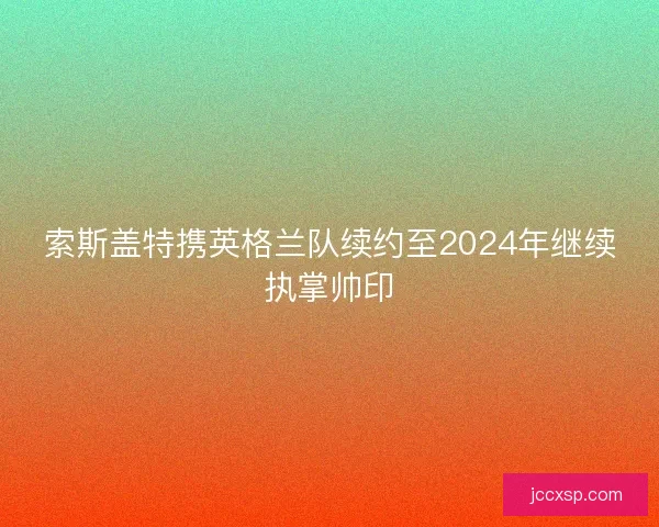索斯盖特携英格兰队续约至2024年继续执掌帅印