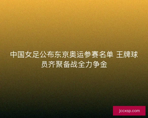 中国女足公布东京奥运参赛名单 王牌球员齐聚备战全力争金