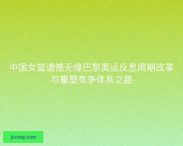 中国女篮遗憾无缘巴黎奥运反思周期改革与重塑竞争体系之路