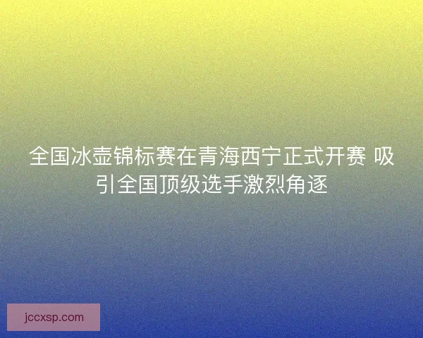 全国冰壶锦标赛在青海西宁正式开赛 吸引全国顶级选手激烈角逐